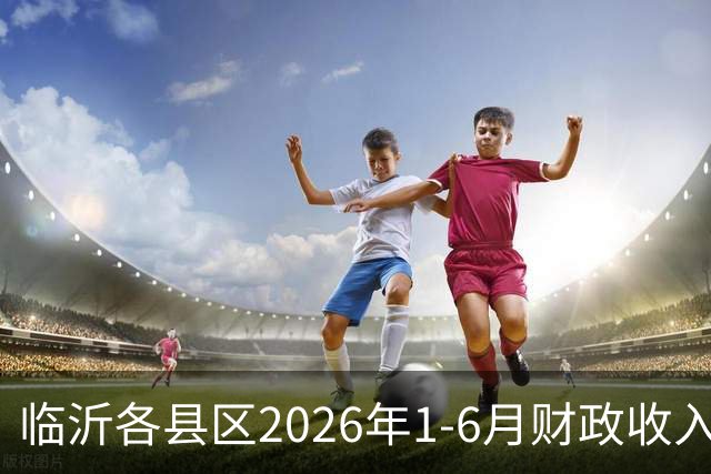 临沂各县区2026年1-6月财政收入：沂水县升至第二，蒙阴县沂南县莒南县等大涨
