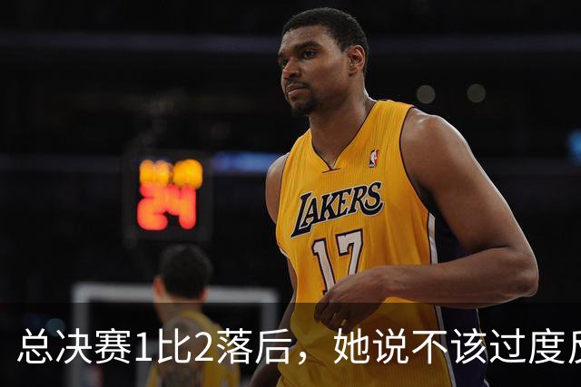 总决赛1比2落后，她说不该过度反应但不能再等
