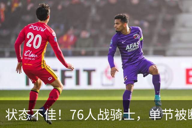 状态不佳！76人战骑士，单节被断7次，分差近20分，身高有隐患