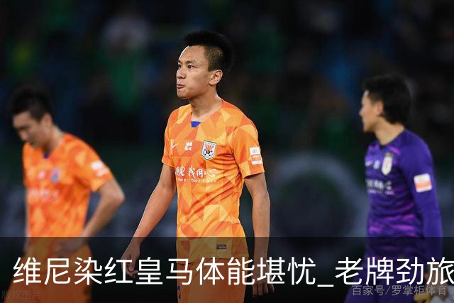 维尼染红皇马体能堪忧 老牌劲旅难逃18年厄运