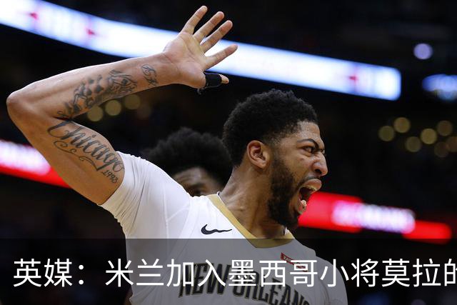 英媒：米兰加入墨西哥小将莫拉的争夺战，与利物浦、巴黎抢人