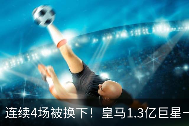 连续4场被换下！皇马1.3亿巨星一脸愁容：主场遭嘘 11场1球6年最差
